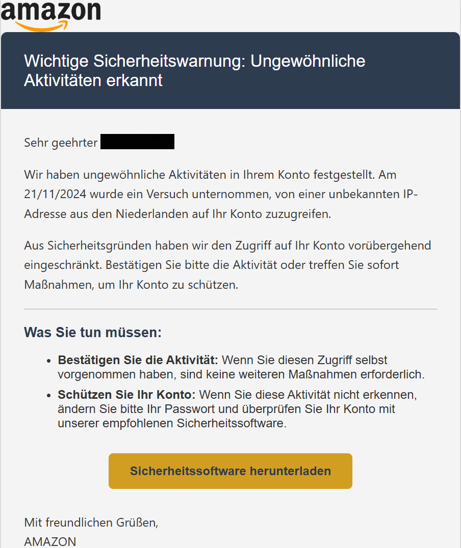 Wichtige Sicherheitswarnung: Ungewöhnliche Aktivitäten erkannt Sehr geehrter XXX,  Wir haben ungewöhnliche Aktivitäten in Ihrem Konto festgestellt. Am 21/11/2024 wurde ein Versuch unternommen, von einer unbekannten IP-Adresse aus den Niederlanden auf Ihr Konto zuzugreifen.  Aus Sicherheitsgründen haben wir den Zugriff auf Ihr Konto vorübergehend eingeschränkt. Bestätigen Sie bitte die Aktivität oder treffen Sie sofort Maßnahmen, um Ihr Konto zu schützen.  Was Sie tun müssen: Bestätigen Sie die Aktivität: Wenn Sie diesen Zugriff selbst vorgenommen haben, sind keine weiteren Maßnahmen erforderlich. Schützen Sie Ihr Konto: Wenn Sie diese Aktivität nicht erkennen, ändern Sie bitte Ihr Passwort und überprüfen Sie Ihr Konto mit unserer empfohlenen Sicherheitssoftware. Sicherheitssoftware herunterladen Mit freundlichen Grüßen, AMAZON