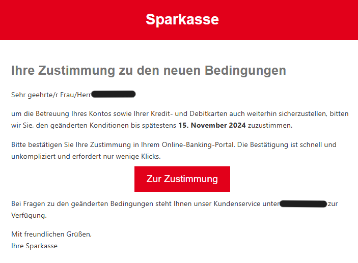 Ihre Zustimmung zu den neuen Bedingungen Sehr geehrte/r Frau/Herr XY um die Betreuung Ihres Kontos sowie Ihrer Kredit- und Debitkarten auch weiterhin sicherzustellen, bitten wir Sie, den geänderten Konditionen bis spätestens 15. November 2024 zuzustimmen. Bitte bestätigen Sie Ihre Zustimmung in Ihrem Online-Banking-Portal. Die Bestätigung ist schnell und unkompliziert und erfordert nur wenige Klicks. Zur Zustimmung Bei Fragen zu den geänderten Bedingungen steht Ihnen unser Kundenservice unter  zur Verfügung. Mit freundlichen Grüßen, Ihre Sparkasse